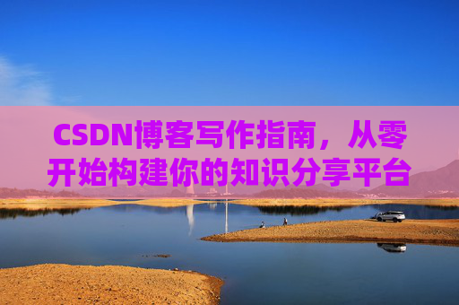 CSDN博客写作指南,从零开始构建你的知识分享平台 CSDN博客写作指南,从零开始构建你的知识分享平台